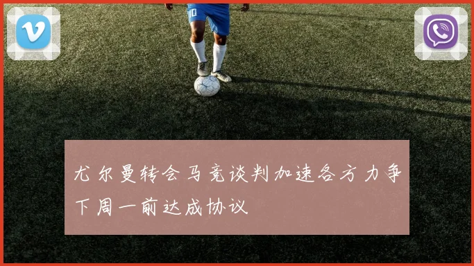 尤尔曼转会马竞谈判加速各方力争下周一前达成协议