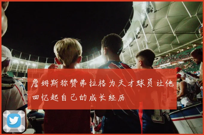 詹姆斯称赞弗拉格为天才球员让他回忆起自己的成长经历