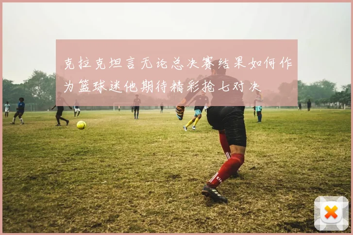 克拉克坦言无论总决赛结果如何作为篮球迷他期待精彩抢七对决