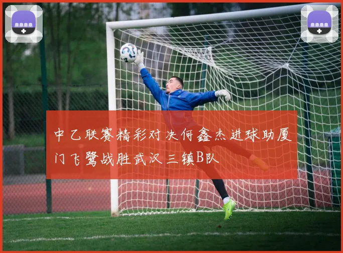中乙联赛精彩对决何鑫杰进球助厦门飞鹭战胜武汉三镇B队