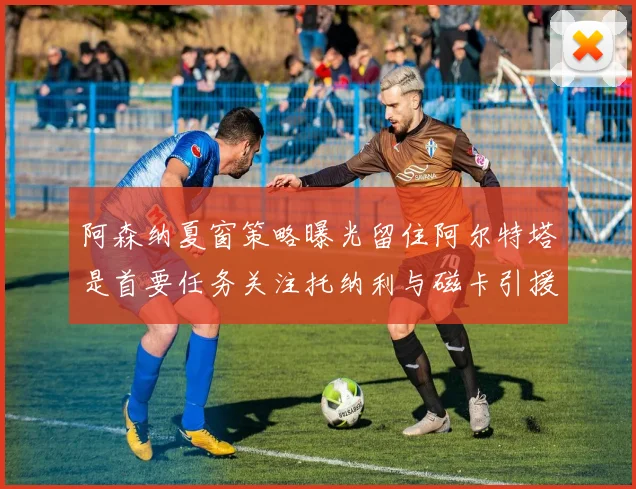 阿森纳夏窗策略曝光留住阿尔特塔是首要任务关注托纳利与磁卡引援动态