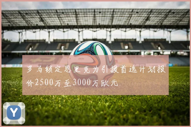 罗马锁定恩里克为引援首选计划报价2500万至3000万欧元