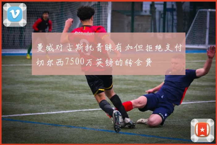 曼城对古斯托青睐有加但拒绝支付切尔西7500万英镑的转会费