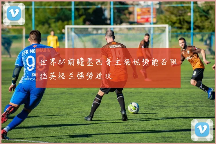 世界杯前瞻墨西哥主场优势能否阻挡英格兰强势进攻