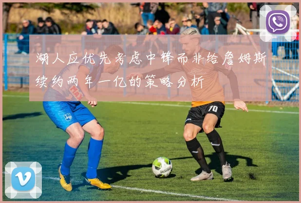 湖人应优先考虑中锋而非给詹姆斯续约两年一亿的策略分析