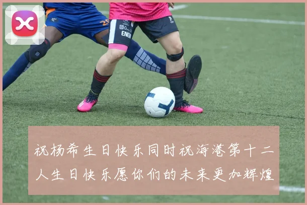 祝杨希生日快乐同时祝海港第十二人生日快乐愿你们的未来更加辉煌绚烂