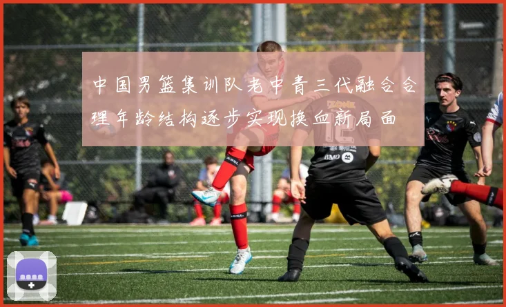 中国男篮集训队老中青三代融合合理年龄结构逐步实现换血新局面
