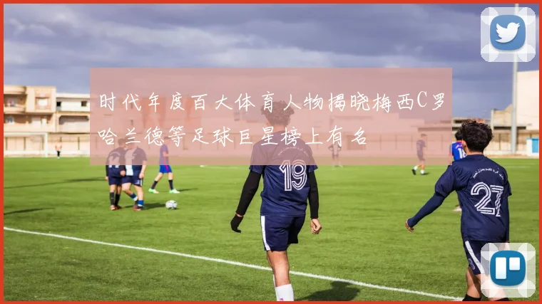 时代年度百大体育人物揭晓梅西C罗哈兰德等足球巨星榜上有名