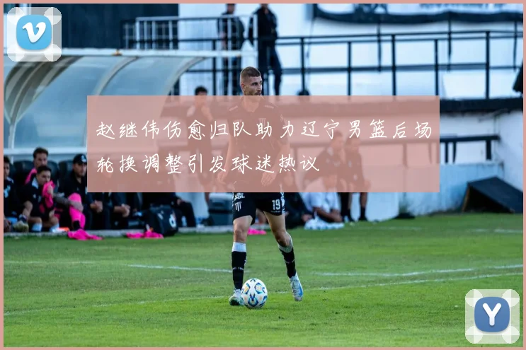 赵继伟伤愈归队助力辽宁男篮后场轮换调整引发球迷热议