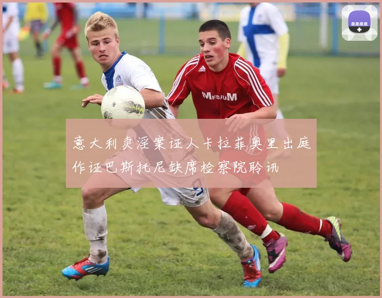 意大利卖淫案证人卡拉菲奥里出庭作证巴斯托尼缺席检察院聆讯