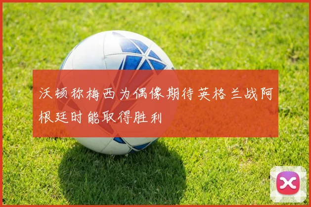 沃顿称梅西为偶像期待英格兰战阿根廷时能取得胜利