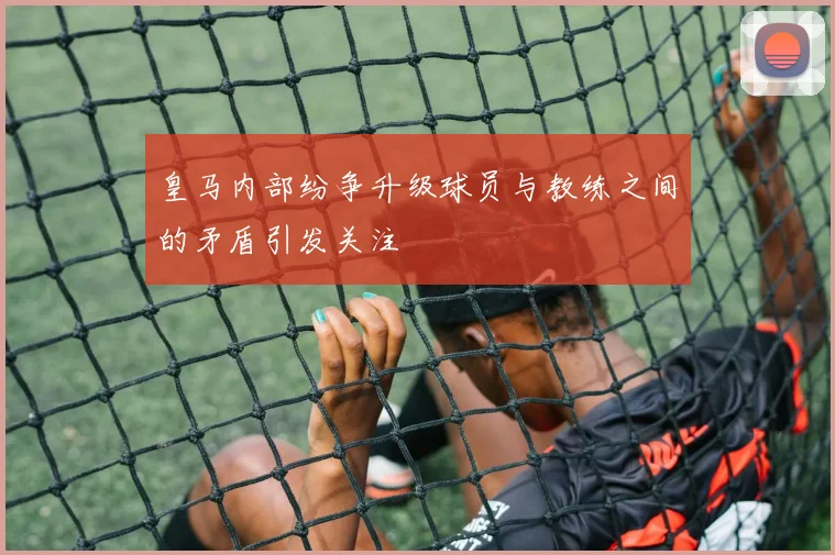 皇马内部纷争升级球员与教练之间的矛盾引发关注