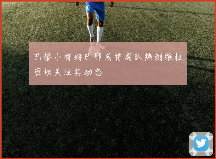 巴黎小将姆巴耶或将离队热刺维拉密切关注其动态