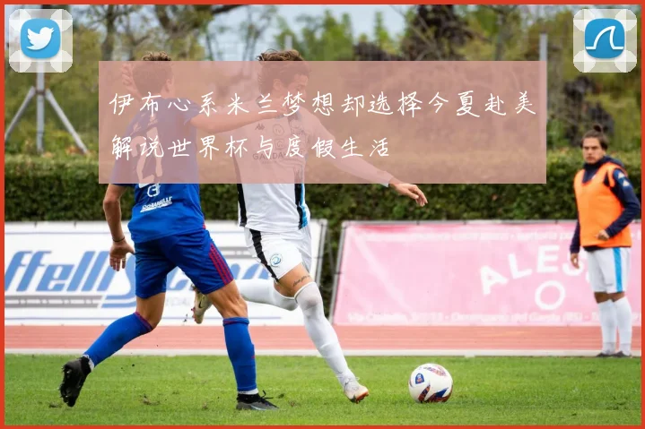 伊布心系米兰梦想却选择今夏赴美解说世界杯与度假生活