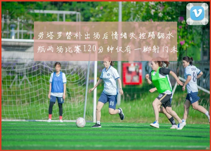 劳塔罗替补出场后情绪失控踢翻水瓶两场比赛120分钟仅有一脚射门未能进球