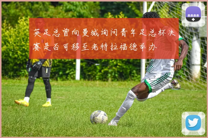 英足总曾向曼城询问青年足总杯决赛是否可移至老特拉福德举办